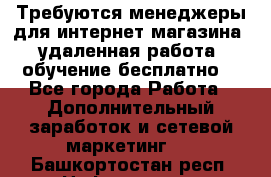 Требуются менеджеры для интернет магазина, удаленная работа, обучение бесплатно, - Все города Работа » Дополнительный заработок и сетевой маркетинг   . Башкортостан респ.,Нефтекамск г.